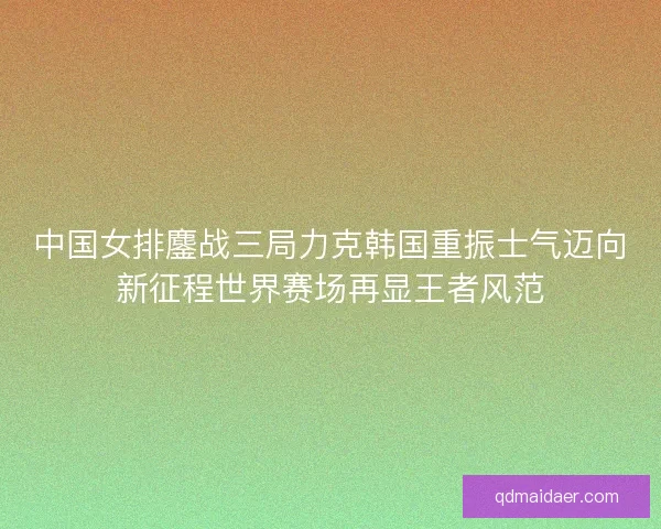 中国女排鏖战三局力克韩国重振士气迈向新征程世界赛场再显王者风范 中国女排鏖战三局力克韩国重振士气迈向新征程世界赛场再显王者风范