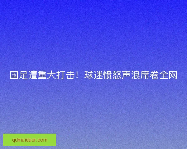 国足遭重大打击！球迷愤怒声浪席卷全网
