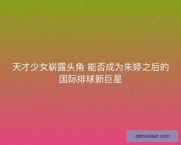 天才少女崭露头角 能否成为朱婷之后的国际排球新巨星 天才少女崭露头角 能否成为朱婷之后的国际排球新巨星
