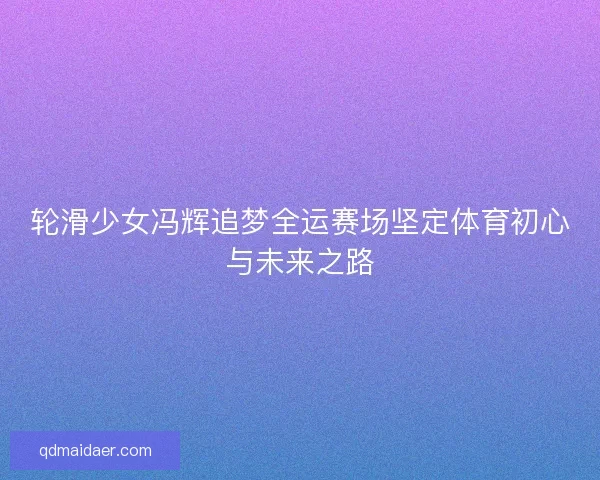 轮滑少女冯辉追梦全运赛场坚定体育初心与未来之路