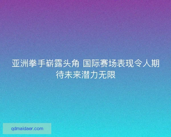 亚洲拳手崭露头角 国际赛场表现令人期待未来潜力无限