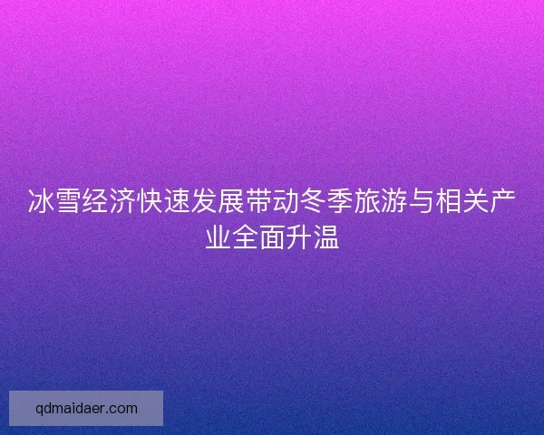 冰雪经济快速发展带动冬季旅游与相关产业全面升温
