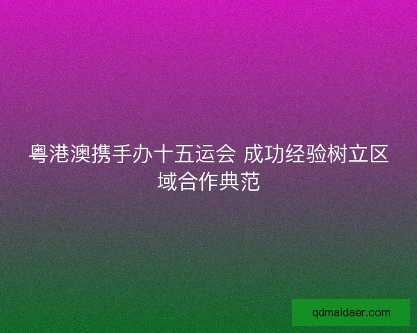 粤港澳携手办十五运会 成功经验树立区域合作典范
