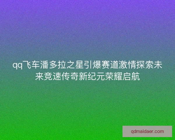qq飞车潘多拉之星引爆赛道激情探索未来竞速传奇新纪元荣耀启航