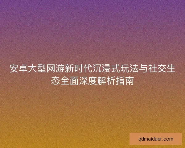 安卓大型网游新时代沉浸式玩法与社交生态全面深度解析指南
