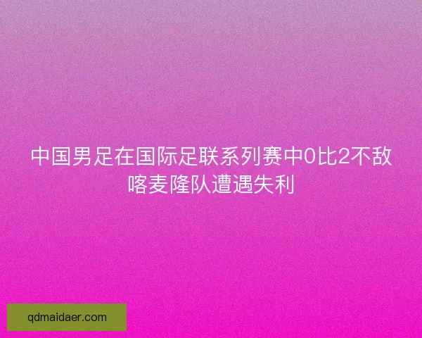 中国男足在国际足联系列赛中0比2不敌喀麦隆队遭遇失利 中国男足在国际足联系列赛中0比2不敌喀麦隆队遭遇失利