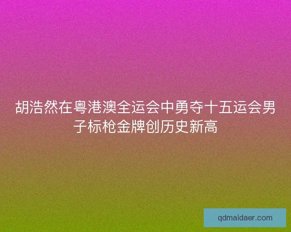胡浩然在粤港澳全运会中勇夺十五运会男子标枪金牌创历史新高