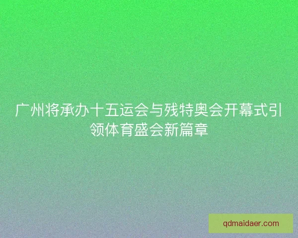 广州将承办十五运会与残特奥会开幕式引领体育盛会新篇章 广州将承办十五运会与残特奥会开幕式引领体育盛会新篇章