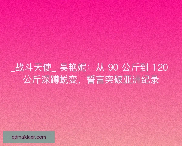 _战斗天使_ 吴艳妮：从 90 公斤到 120 公斤深蹲蜕变，誓言突破亚洲纪录