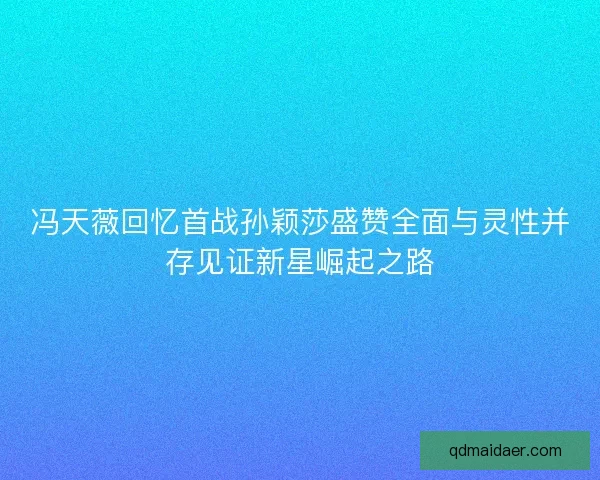 冯天薇回忆首战孙颖莎盛赞全面与灵性并存见证新星崛起之路 冯天薇回忆首战孙颖莎盛赞全面与灵性并存见证新星崛起之路